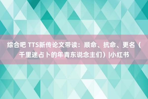 综合吧 TTS新传论文带读：顺命、抗命、更名（千里迷占卜的年青东说念主们）|小红书