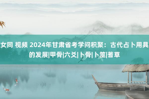 女同 视频 2024年甘肃省考学问积聚：古代占卜用具的发展|甲骨|六爻|卜骨|卜筮|蓍草