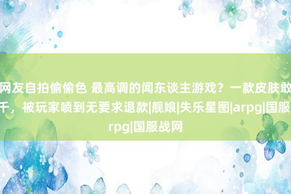 网友自拍偷偷色 最高调的闻东谈主游戏？一款皮肤敢卖7千，被玩家喷到无要求退款|舰娘|失乐星图|arpg|国服战网