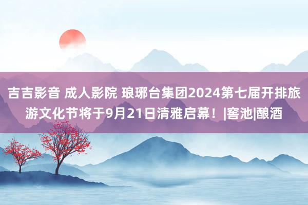 吉吉影音 成人影院 琅琊台集团2024第七届开排旅游文化节将于9月21日清雅启幕！|窖池|酿酒