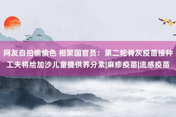 网友自拍偷偷色 相聚国官员：第二轮脊灰疫苗接种工夫将给加沙儿童提供养分素|麻疹疫苗|流感疫苗