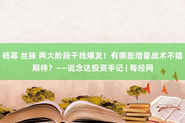 杨幂 丝袜 两大阶段干线爆发！有哪些增量战术不错期待？——说念达投资手记 | 每经网