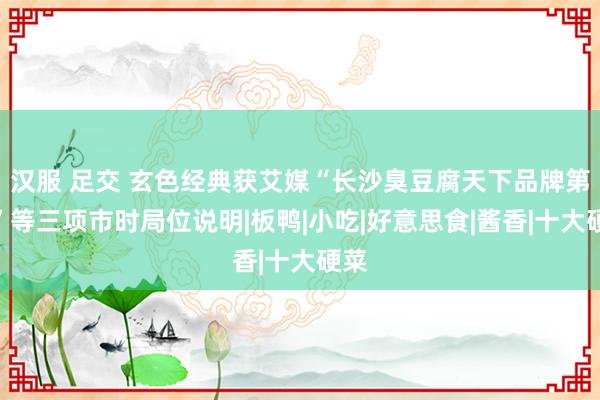 汉服 足交 玄色经典获艾媒“长沙臭豆腐天下品牌第一”等三项市时局位说明|板鸭|小吃|好意思食|酱香|十大硬菜