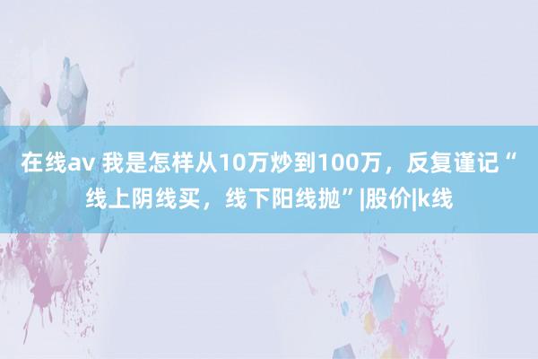 在线av 我是怎样从10万炒到100万，反复谨记“线上阴线买，线下阳线抛”|股价|k线