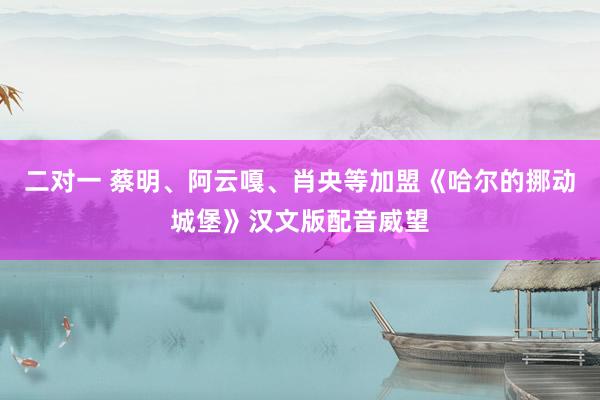 二对一 蔡明、阿云嘎、肖央等加盟《哈尔的挪动城堡》汉文版配音威望