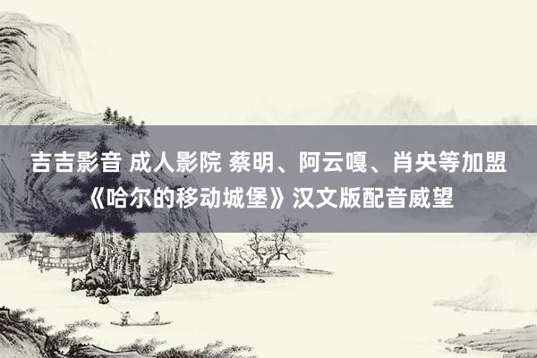 吉吉影音 成人影院 蔡明、阿云嘎、肖央等加盟《哈尔的移动城堡》汉文版配音威望