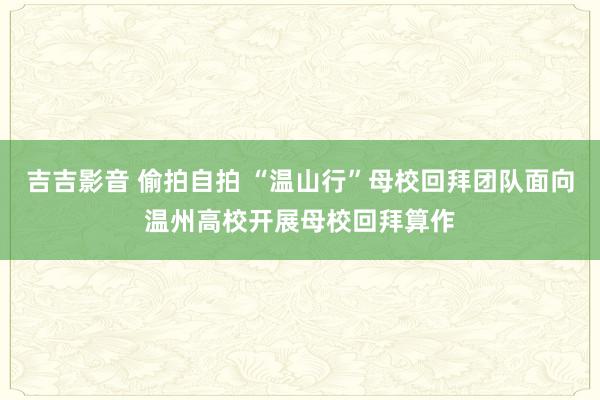 吉吉影音 偷拍自拍 “温山行”母校回拜团队面向温州高校开展母校回拜算作