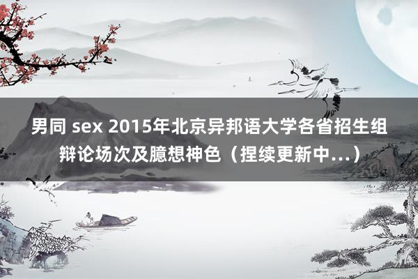 男同 sex 2015年北京异邦语大学各省招生组辩论场次及臆想神色（捏续更新中…）