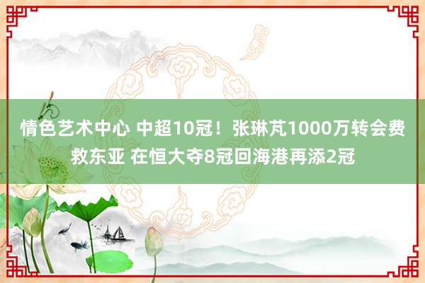 情色艺术中心 中超10冠！张琳芃1000万转会费救东亚 在恒大夺8冠回海港再添2冠